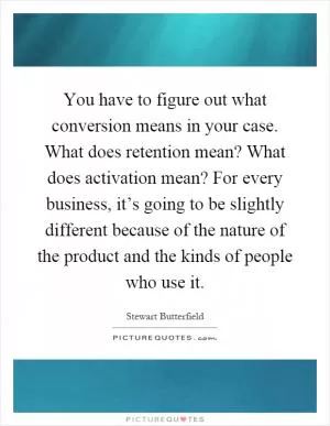 You have to figure out what conversion means in your case. What does retention mean? What does activation mean? For every business, it’s going to be slightly different because of the nature of the product and the kinds of people who use it Picture Quote #1