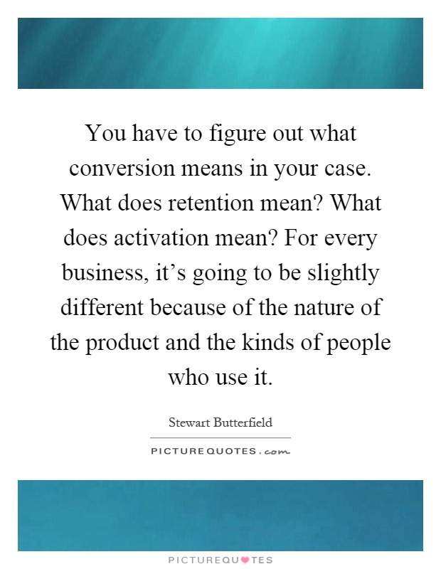 You have to figure out what conversion means in your case. What does retention mean? What does activation mean? For every business, it's going to be slightly different because of the nature of the product and the kinds of people who use it Picture Quote #1
