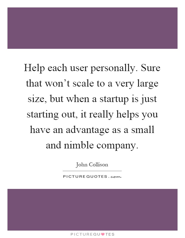 Help each user personally. Sure that won't scale to a very large size, but when a startup is just starting out, it really helps you have an advantage as a small and nimble company Picture Quote #1