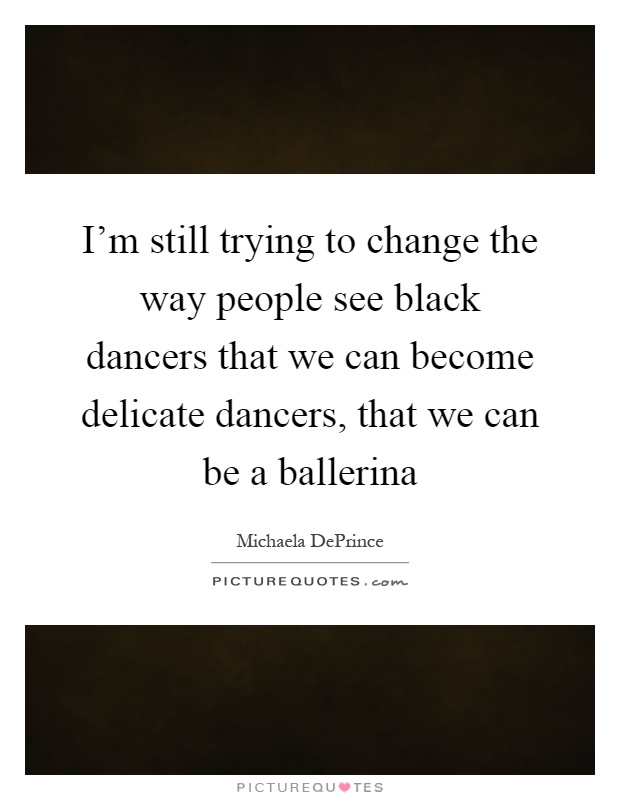 I'm still trying to change the way people see black dancers that we can become delicate dancers, that we can be a ballerina Picture Quote #1