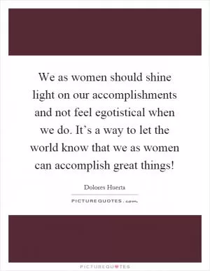 We as women should shine light on our accomplishments and not feel egotistical when we do. It’s a way to let the world know that we as women can accomplish great things! Picture Quote #1