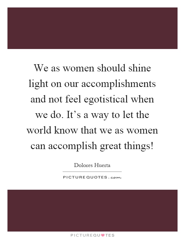 We as women should shine light on our accomplishments and not feel egotistical when we do. It's a way to let the world know that we as women can accomplish great things! Picture Quote #1