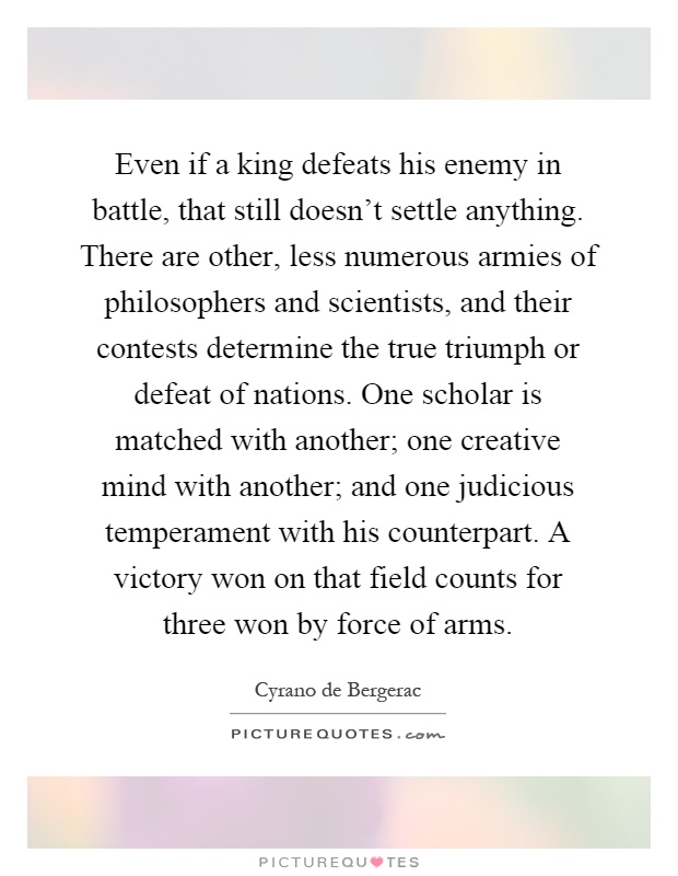 Even if a king defeats his enemy in battle, that still doesn't settle anything. There are other, less numerous armies of philosophers and scientists, and their contests determine the true triumph or defeat of nations. One scholar is matched with another; one creative mind with another; and one judicious temperament with his counterpart. A victory won on that field counts for three won by force of arms Picture Quote #1