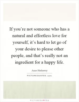 If you’re not someone who has a natural and effortless love for yourself, it’s hard to let go of your desire to please other people, and that’s really not an ingredient for a happy life Picture Quote #1