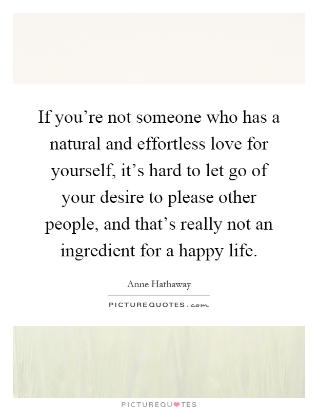 If you're not someone who has a natural and effortless love for yourself, it's hard to let go of your desire to please other people, and that's really not an ingredient for a happy life Picture Quote #1