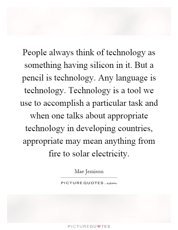 People always think of technology as something having silicon in it. But a pencil is technology. Any language is technology. Technology is a tool we use to accomplish a particular task and when one talks about appropriate technology in developing countries, appropriate may mean anything from fire to solar electricity Picture Quote #1