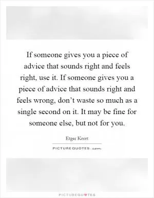 If someone gives you a piece of advice that sounds right and feels right, use it. If someone gives you a piece of advice that sounds right and feels wrong, don’t waste so much as a single second on it. It may be fine for someone else, but not for you Picture Quote #1