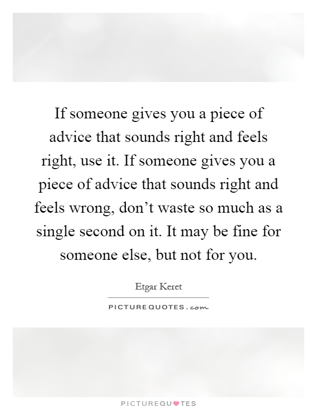 If someone gives you a piece of advice that sounds right and feels right, use it. If someone gives you a piece of advice that sounds right and feels wrong, don't waste so much as a single second on it. It may be fine for someone else, but not for you Picture Quote #1