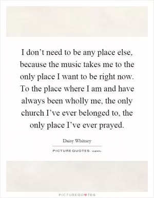 I don’t need to be any place else, because the music takes me to the only place I want to be right now. To the place where I am and have always been wholly me, the only church I’ve ever belonged to, the only place I’ve ever prayed Picture Quote #1