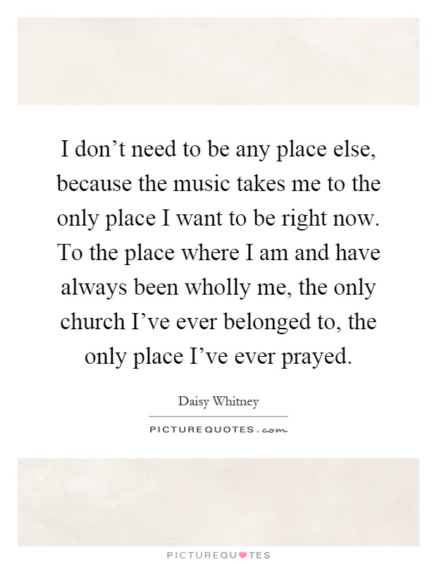 I don't need to be any place else, because the music takes me to the only place I want to be right now. To the place where I am and have always been wholly me, the only church I've ever belonged to, the only place I've ever prayed Picture Quote #1