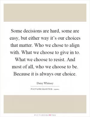 Some decisions are hard, some are easy, but either way it’s our choices that matter. Who we chose to align with. What we choose to give in to. What we choose to resist. And most of all, who we choose to be. Because it is always our choice Picture Quote #1