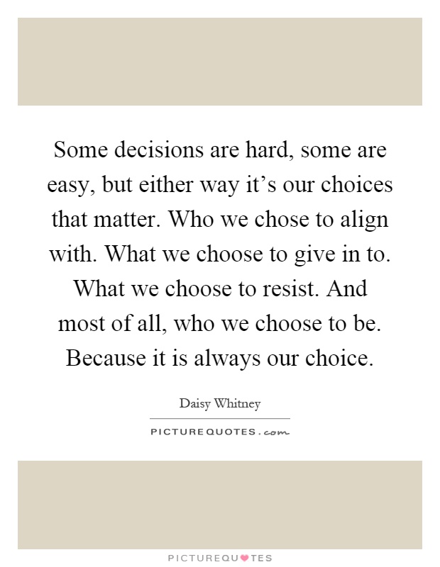 Some decisions are hard, some are easy, but either way it's our choices that matter. Who we chose to align with. What we choose to give in to. What we choose to resist. And most of all, who we choose to be. Because it is always our choice Picture Quote #1