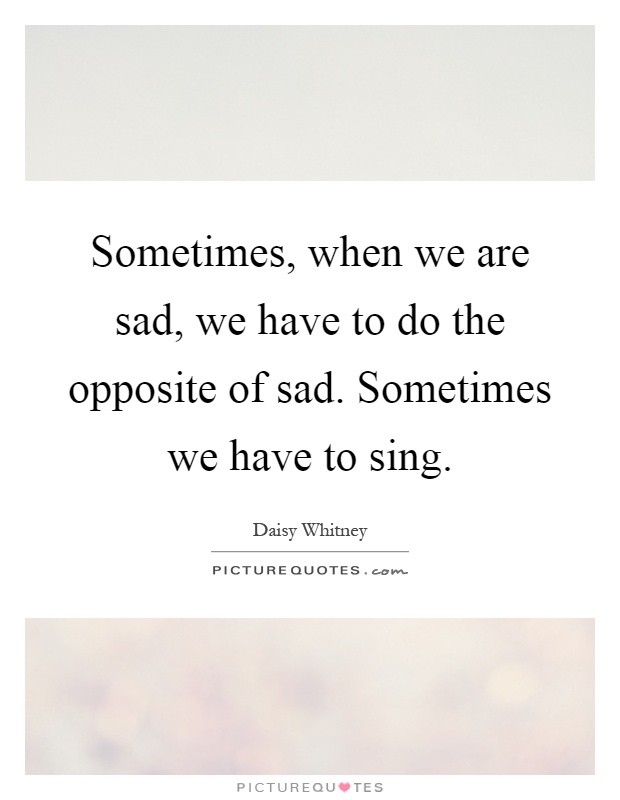 Sometimes, when we are sad, we have to do the opposite of sad. Sometimes we have to sing Picture Quote #1