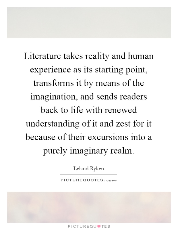 Literature takes reality and human experience as its starting point, transforms it by means of the imagination, and sends readers back to life with renewed understanding of it and zest for it because of their excursions into a purely imaginary realm Picture Quote #1