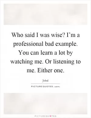 Who said I was wise? I’m a professional bad example. You can learn a lot by watching me. Or listening to me. Either one Picture Quote #1