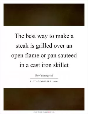 The best way to make a steak is grilled over an open flame or pan sauteed in a cast iron skillet Picture Quote #1