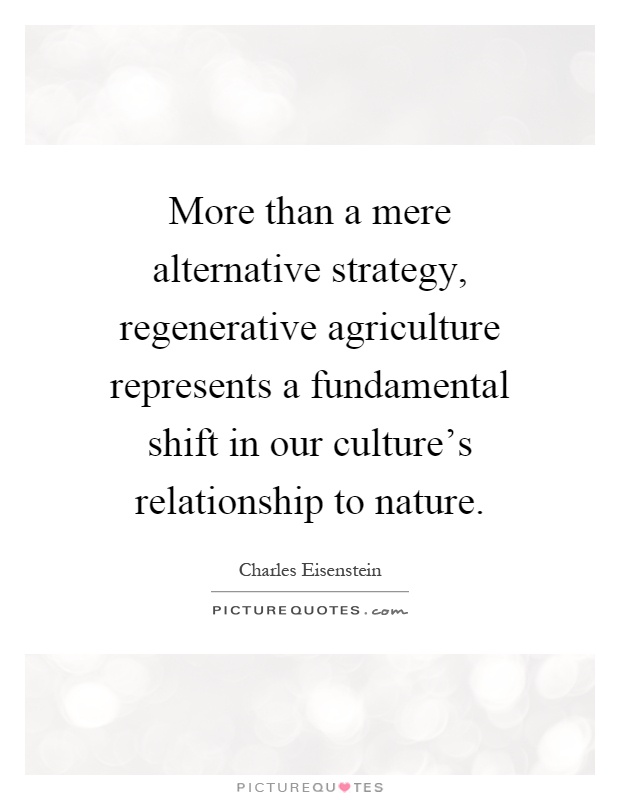 More than a mere alternative strategy, regenerative agriculture represents a fundamental shift in our culture's relationship to nature Picture Quote #1