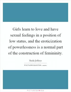 Girls learn to love and have sexual feelings in a position of low status, and the eroticization of powerlessness is a normal part of the construction of femininity Picture Quote #1
