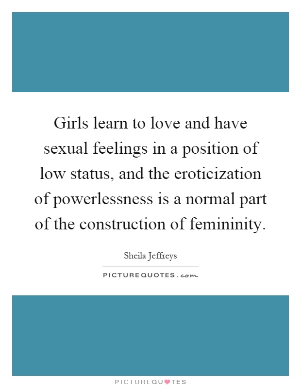 Girls learn to love and have sexual feelings in a position of low status, and the eroticization of powerlessness is a normal part of the construction of femininity Picture Quote #1