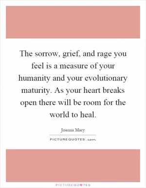 The sorrow, grief, and rage you feel is a measure of your humanity and your evolutionary maturity. As your heart breaks open there will be room for the world to heal Picture Quote #1