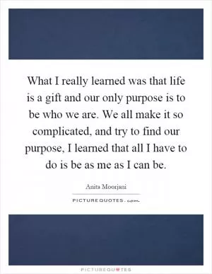 What I really learned was that life is a gift and our only purpose is to be who we are. We all make it so complicated, and try to find our purpose, I learned that all I have to do is be as me as I can be Picture Quote #1