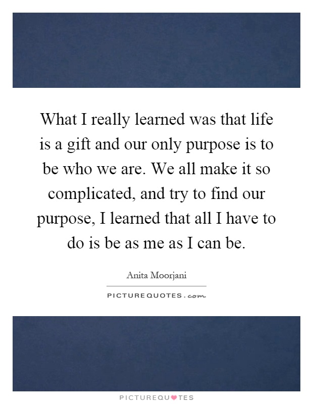 What I really learned was that life is a gift and our only purpose is to be who we are. We all make it so complicated, and try to find our purpose, I learned that all I have to do is be as me as I can be Picture Quote #1