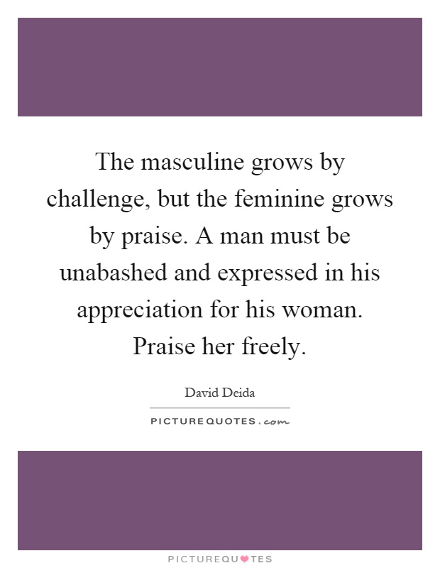 The masculine grows by challenge, but the feminine grows by praise. A man must be unabashed and expressed in his appreciation for his woman. Praise her freely Picture Quote #1