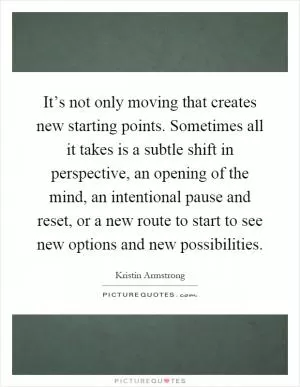 It’s not only moving that creates new starting points. Sometimes all it takes is a subtle shift in perspective, an opening of the mind, an intentional pause and reset, or a new route to start to see new options and new possibilities Picture Quote #1