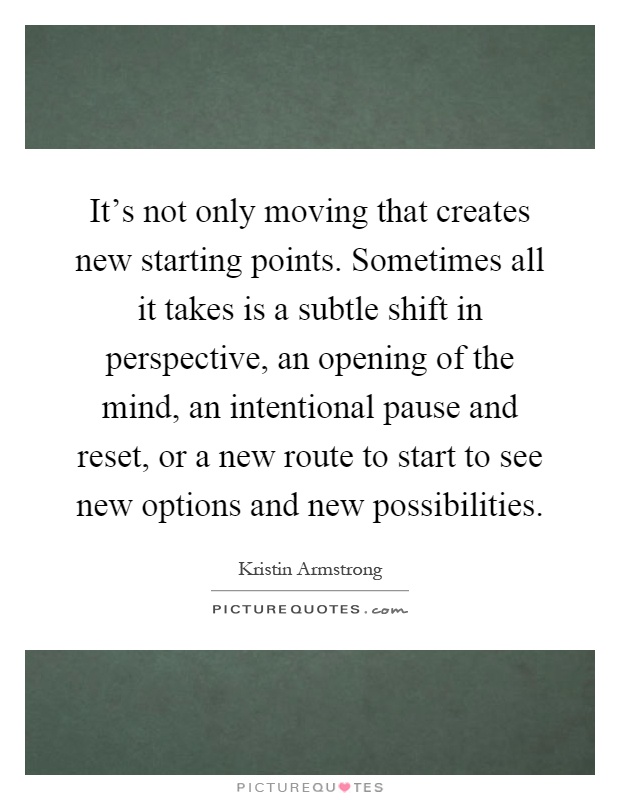 It's not only moving that creates new starting points. Sometimes all it takes is a subtle shift in perspective, an opening of the mind, an intentional pause and reset, or a new route to start to see new options and new possibilities Picture Quote #1