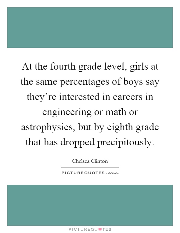 At the fourth grade level, girls at the same percentages of boys say they're interested in careers in engineering or math or astrophysics, but by eighth grade that has dropped precipitously Picture Quote #1