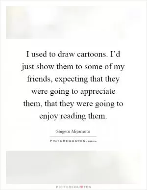 I used to draw cartoons. I’d just show them to some of my friends, expecting that they were going to appreciate them, that they were going to enjoy reading them Picture Quote #1