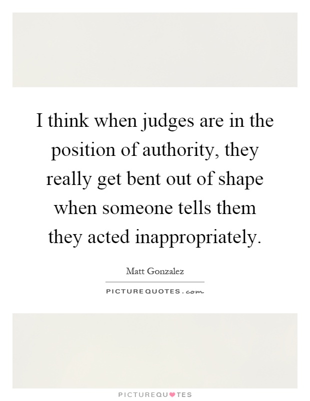 I think when judges are in the position of authority, they really get bent out of shape when someone tells them they acted inappropriately Picture Quote #1