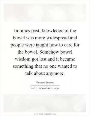 In times past, knowledge of the bowel was more widespread and people were taught how to care for the bowel. Somehow bowel wisdom got lost and it became something that no one wanted to talk about anymore Picture Quote #1
