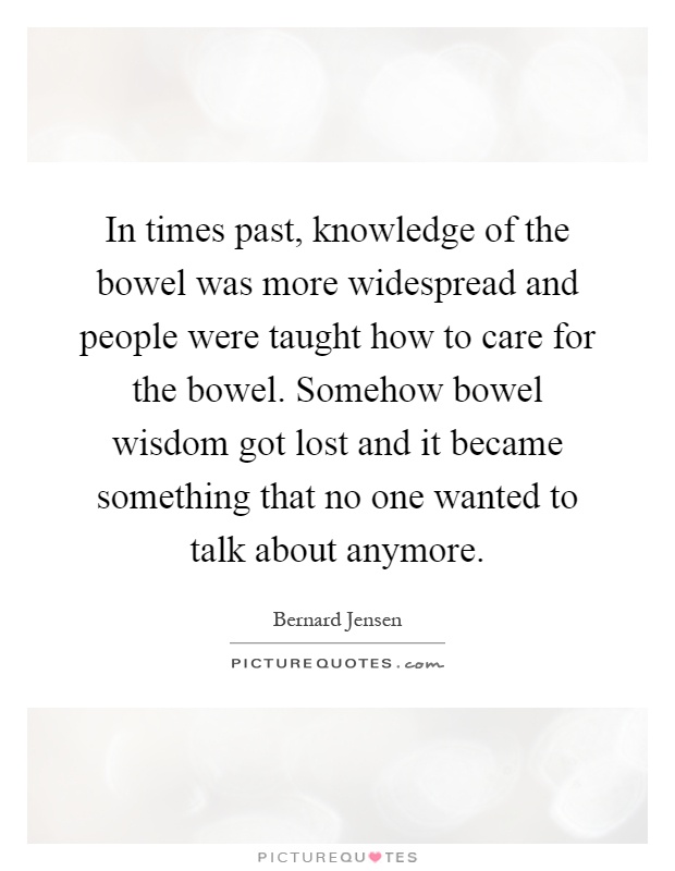 In times past, knowledge of the bowel was more widespread and people were taught how to care for the bowel. Somehow bowel wisdom got lost and it became something that no one wanted to talk about anymore Picture Quote #1