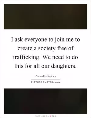 I ask everyone to join me to create a society free of trafficking. We need to do this for all our daughters Picture Quote #1