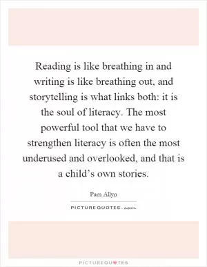 Reading is like breathing in and writing is like breathing out, and storytelling is what links both: it is the soul of literacy. The most powerful tool that we have to strengthen literacy is often the most underused and overlooked, and that is a child’s own stories Picture Quote #1
