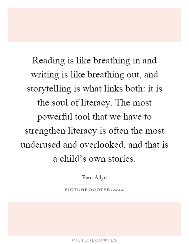 Reading is like breathing in and writing is like breathing out, and storytelling is what links both: it is the soul of literacy. The most powerful tool that we have to strengthen literacy is often the most underused and overlooked, and that is a child's own stories Picture Quote #1