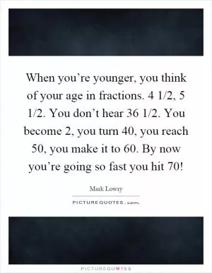 When you’re younger, you think of your age in fractions. 4 1/2, 5 1/2. You don’t hear 36 1/2. You become 2, you turn 40, you reach 50, you make it to 60. By now you’re going so fast you hit 70! Picture Quote #1