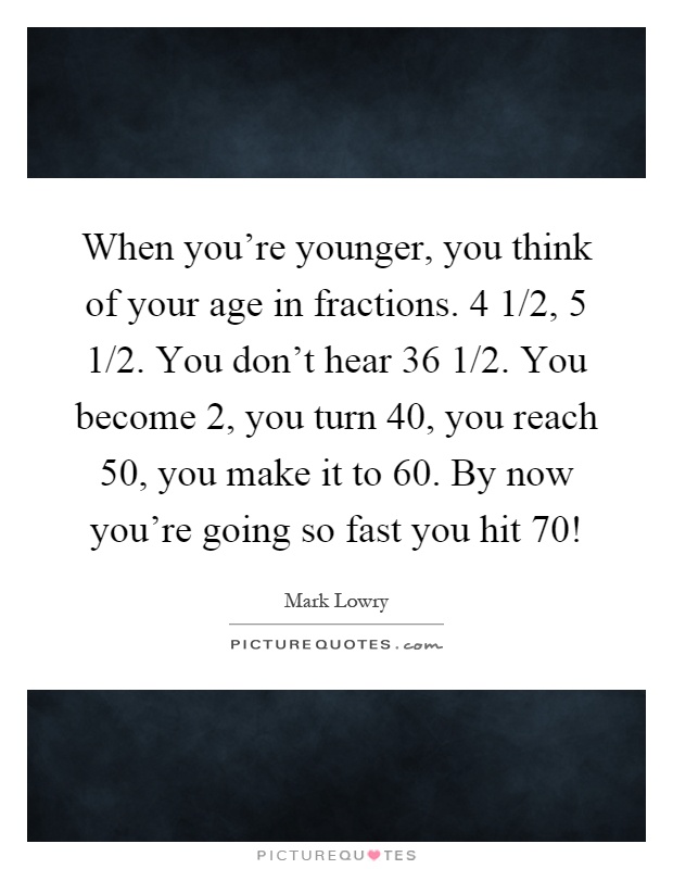 When you're younger, you think of your age in fractions. 4 1/2, 5 1/2. You don't hear 36 1/2. You become 2, you turn 40, you reach 50, you make it to 60. By now you're going so fast you hit 70! Picture Quote #1