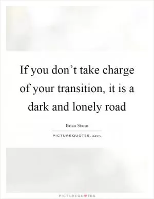 If you don’t take charge of your transition, it is a dark and lonely road Picture Quote #1