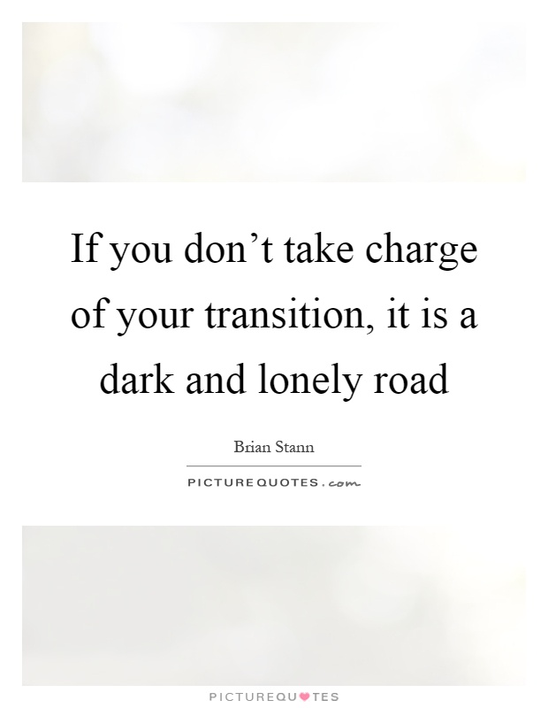 If you don't take charge of your transition, it is a dark and lonely road Picture Quote #1