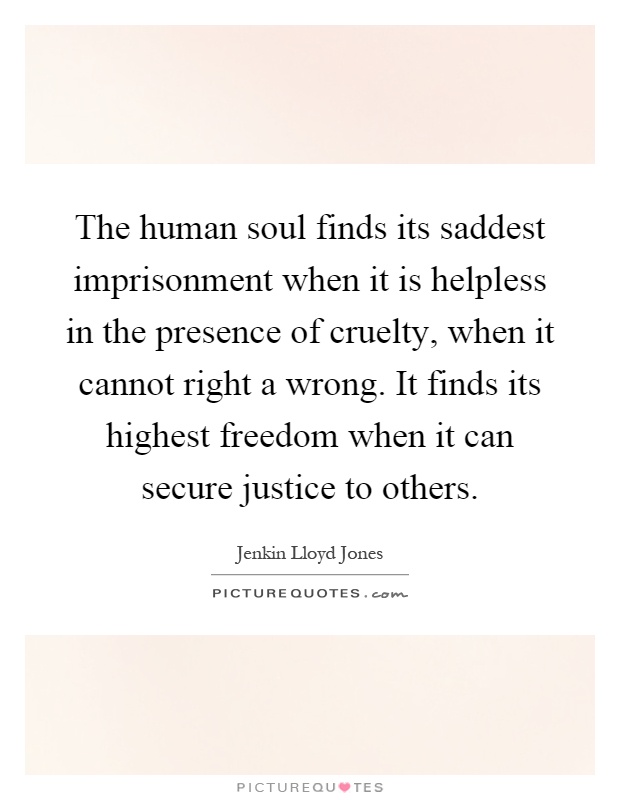 The human soul finds its saddest imprisonment when it is helpless in the presence of cruelty, when it cannot right a wrong. It finds its highest freedom when it can secure justice to others Picture Quote #1