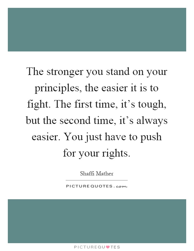 The stronger you stand on your principles, the easier it is to fight. The first time, it's tough, but the second time, it's always easier. You just have to push for your rights Picture Quote #1