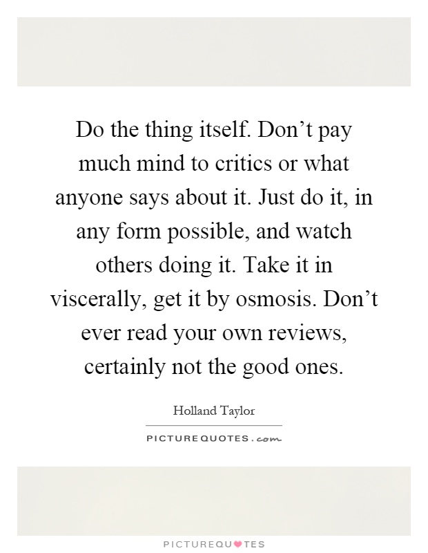 Do the thing itself. Don't pay much mind to critics or what anyone says about it. Just do it, in any form possible, and watch others doing it. Take it in viscerally, get it by osmosis. Don't ever read your own reviews, certainly not the good ones Picture Quote #1