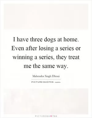 I have three dogs at home. Even after losing a series or winning a series, they treat me the same way Picture Quote #1