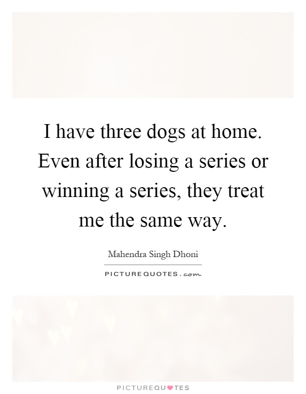 I have three dogs at home. Even after losing a series or winning a series, they treat me the same way Picture Quote #1