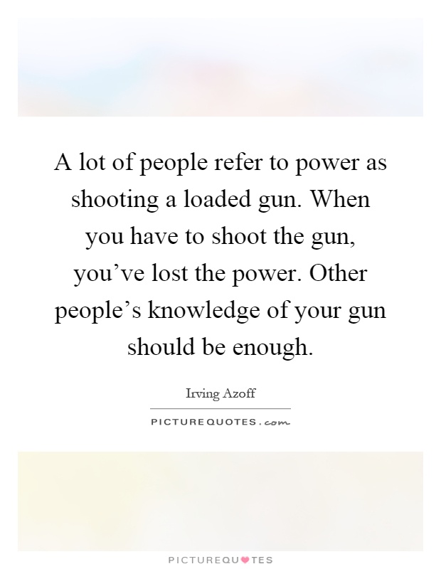 A lot of people refer to power as shooting a loaded gun. When you have to shoot the gun, you've lost the power. Other people's knowledge of your gun should be enough Picture Quote #1