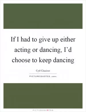 If I had to give up either acting or dancing, I’d choose to keep dancing Picture Quote #1