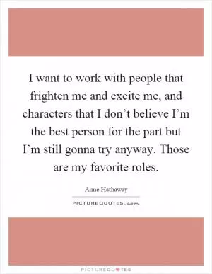 I want to work with people that frighten me and excite me, and characters that I don’t believe I’m the best person for the part but I’m still gonna try anyway. Those are my favorite roles Picture Quote #1