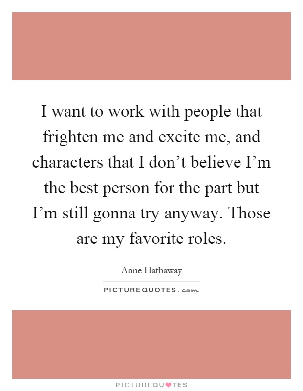 I want to work with people that frighten me and excite me, and characters that I don't believe I'm the best person for the part but I'm still gonna try anyway. Those are my favorite roles Picture Quote #1
